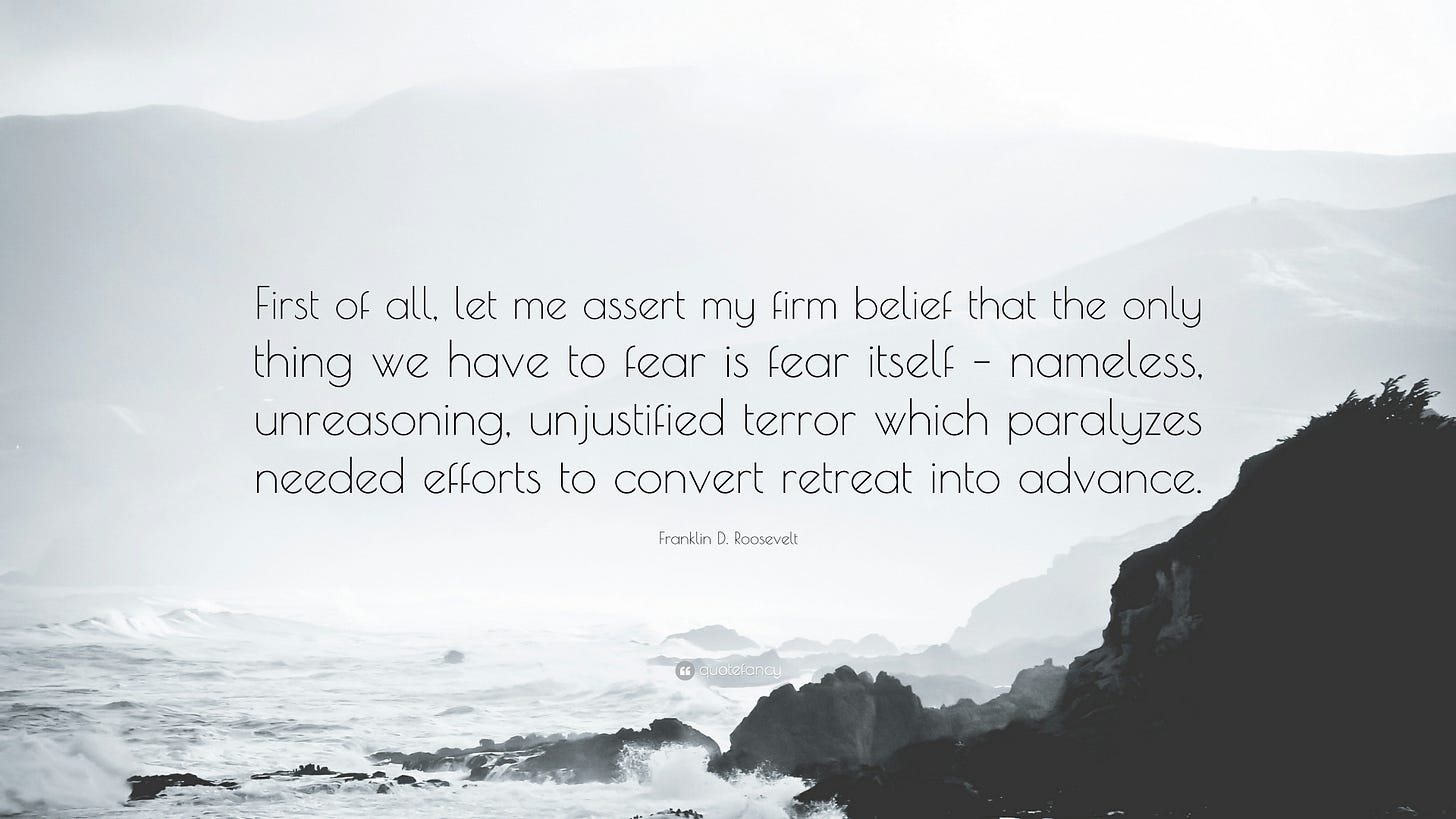 Franklin D. Roosevelt Quote: “First of all, let me assert my firm belief that the only thing we have to fear is fear itself – nameless, unreasoning,...” Franklin D. Roosevelt Quote: “First of all, let me assert my firm belief that the only thing we have to fear is fear itself – nameless, unreasoning,...”